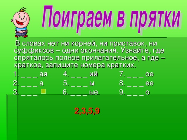 В словах нет ни корней, ни приставок, ни суффиксов – одни окончания. Узнайте, где спряталось полное прилагательное, а где – краткое, запишите номера кратких.  1. _ _ _ ая  4. _ _ _ ий   7. _ _ _ ое  2. _ _ _ а  5. _ _ _ ы   8. _ _ _ ее  3. _ _ _  6. _ _ _ ые   9. _ _ _ о 2,3,5,9