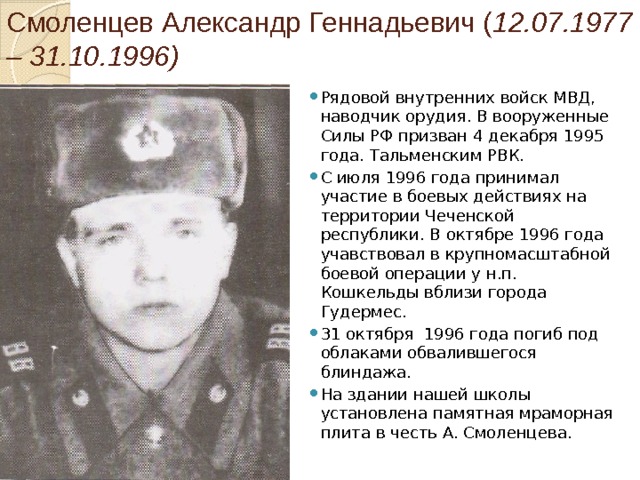Смоленцев Александр Геннадьевич ( 12.07.1977 – 31.10.1996) Рядовой внутренних войск МВД, наводчик орудия. В вооруженные Силы РФ призван 4 декабря 1995 года. Тальменским РВК. С июля 1996 года принимал участие в боевых действиях на территории Чеченской республики. В октябре 1996 года учавствовал в крупномасштабной боевой операции у н.п. Кошкельды вблизи города Гудермес. 31 октября 1996 года погиб под облаками обвалившегося блиндажа. На здании нашей школы установлена памятная мраморная плита в честь А. Смоленцева. 