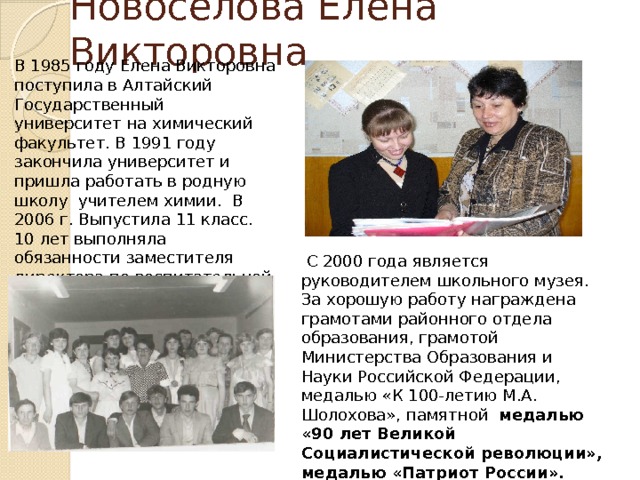 Новосёлова Елена Викторовна В 1985 году Елена Викторовна поступила в Алтайский Государственный университет на химический факультет. В 1991 году закончила университет и пришла работать в родную школу учителем химии. В 2006 г. Выпустила 11 класс. 10 лет выполняла обязанности заместителя директора по воспитательной работе.   С 2000 года является руководителем школьного музея. За хорошую работу награждена грамотами районного отдела образования, грамотой Министерства Образования и Науки Российской Федерации, медалью «К 100-летию М.А. Шолохова», памятной медалью «90 лет Великой Социалистической революции», медалью «Патриот России».  Медалью «75 лет Алтайскому краю»  Почетный работник образования 