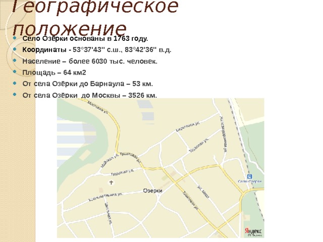 Географическое положение Село Озёрки основаны в 1763 году. Координаты - 53°37'43'' с.ш., 83°42'36'' в.д. Население – более 6030 тыс. человек. Площадь – 64 км2 От села Озёрки до Барнаула – 53 км. От села Озёрки до Москвы – 3526 км. 