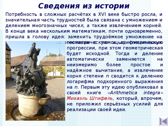 Сведения из истории Потребность в сложных расчётах в XVI веке быстро росла, и значительная часть трудностей была связана с умножением и делением многозначных чисел, а также извлечением корней. В конце века нескольким математикам, почти одновременно, пришла в голову идея: заменить трудоёмкое умножение на простое сложение, сопоставив с помощью специальных таблиц геометрическую и арифметическую прогрессии, при этом геометрическая будет исходной. Тогда и деление автоматически заменяется на неизмеримо более простое и надёжное вычитание, а извлечение корня степени n сводится к делению логарифма подкоренного выражения на n . Первым эту идею опубликовал в своей книге « Arithmetica integra » Михаэль Штифель , который, впрочем, не приложил серьёзных усилий для реализации своей идеи. . 