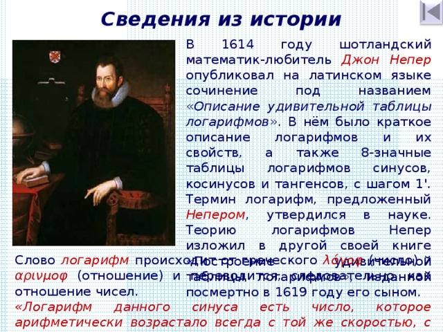 Сведения из истории В 1614 году шотландский математик-любитель Джон Непер опубликовал на латинском языке сочинение под названием « Описание удивительной таблицы логарифмов ». В нём было краткое описание логарифмов и их свойств, а также 8-значные таблицы логарифмов синусов, косинусов и тангенсов, с шагом 1'. Термин логарифм, предложенный Непером , утвердился в науке. Теорию логарифмов Непер изложил в другой своей книге «Построение удивительной таблицы логарифмов», изданной посмертно в 1619 году его сыном. Слово логарифм происходит от греческого λόγοφ (число) и αρινμοφ (отношение) и переводится, следовательно, как отношение чисел. «Логарифм данного синуса есть число, которое арифметически возрастало всегда с той же скоростью, с какой полный синус начал геометрически убывать». 