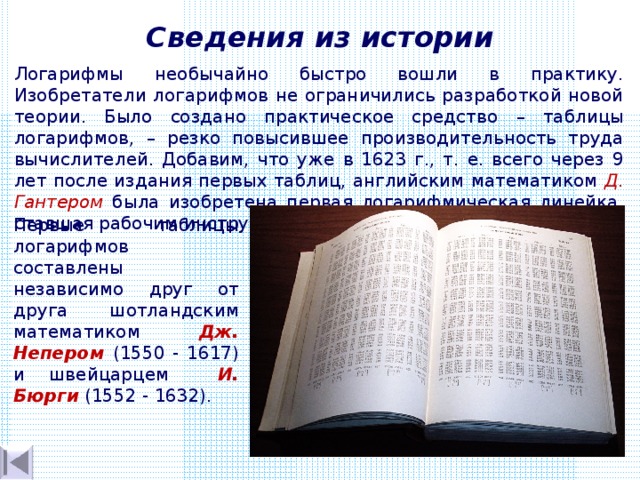 Сведения из истории Логарифмы необычайно быстро вошли в практику. Изобретатели логарифмов не ограничились разработкой новой теории. Было создано практическое средство – таблицы логарифмов, – резко повысившее производительность труда вычислителей. Добавим, что уже в 1623 г., т. е. всего через 9 лет после издания первых таблиц, английским математиком Д. Гантером была изобретена первая логарифмическая линейка, ставшая рабочим  инструментом для многих поколений. Первые таблицы логарифмов составлены  независимо  друг от друга шотландским математиком Дж. Непером (1550 - 1617) и швейцарцем   И. Бюрги (1552 - 1632). 