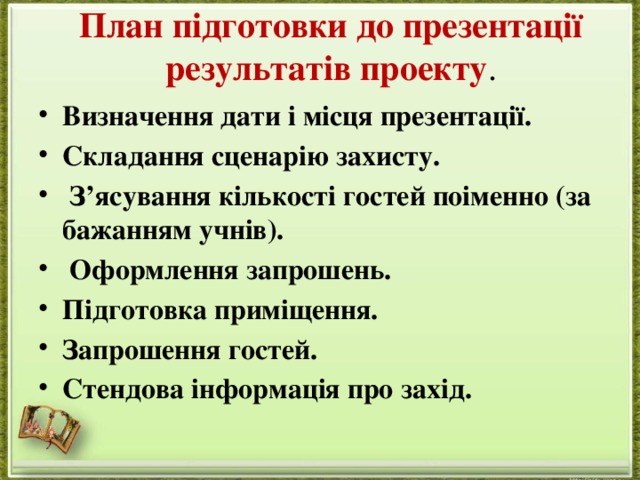 План підготовки до презентації результатів проекту .   Визначення дати і місця презентації. Складання сценарію захисту.   З’ясування кількості гостей поіменно (за бажанням учнів).   Оформлення запрошень. Підготовка приміщення. Запрошення гостей. Стендова інформація про захід. 