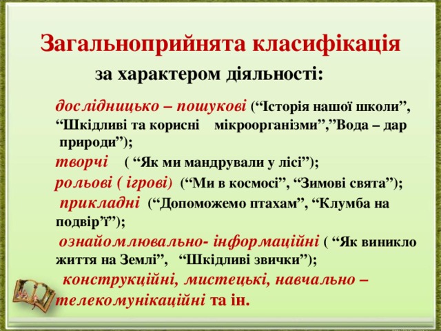 Загальноприйнята класифікація           за характером діяльності:   дослідницько – пошукові  (“Історія нашої школи”, “Шкідливі та корисні мікроорганізми”,”Вода – дар  природи”); творчі      ( “Як ми мандрували у лісі”); рольові ( ігрові )   (“Ми в космосі”, “Зимові свята”);   прикладні    (“Допоможемо птахам”, “Клумба на подвір’ї”);   ознайомлювально- інформаційні  ( “Як виникло життя на Землі”,   “Шкідливі звички”);    конструкційні, мистецькі, навчально – телекомунікаційні  та ін.  