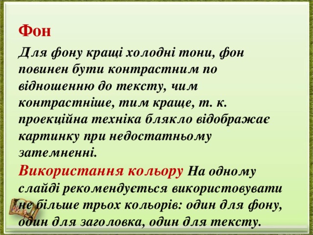Фон Для фону кращі холодні тони, фон повинен бути контрастним по відношенню до тексту, чим контрастніше, тим краще, т. к. проекційна техніка блякло відображає картинку при недостатньому затемненні.  Використання кольору На одному слайді рекомендується використовувати не більше трьох кольорів: один для фону, один для заголовка, один для тексту. 