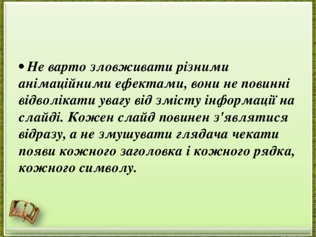 • Не варто зловживати різними анімаційними ефектами, вони не повинні відволікати увагу від змісту інформації на слайді. Кожен слайд повинен з'являтися відразу, а не змушувати глядача чекати появи кожного заголовка і кожного рядка, кожного символу. 