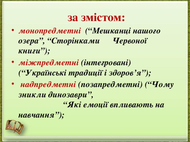  за змістом: монопредметні (“Мешканці нашого озера”, “Сторінками Червоної книги”); міжпредметні (інтегровані) (“Українські традиції і здоров’я”);  надпредметні (позапредметні) (“Чому зникли динозаври”, “Які емоції впливають на навчання”); 