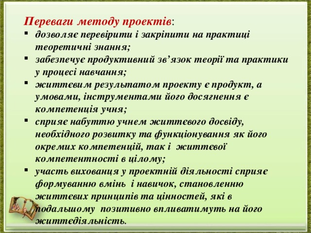 Переваги методу проектів : дозволяє перевірити і закріпити на практиці теоретичні знання; забезпечує продуктивний зв’язок теорії та практики у процесі навчання; життєвим результатом проекту є продукт, а умовами, інструментами його досягнення є компетенція учня; сприяє набуттю учнем життєвого досвіду, необхідного розвитку та функціонування як його окремих компетенцій, так і  життєвої компетентності в цілому; участь вихованця у проектній діяльності сприяє формуванню вмінь  і навичок, становленню життєвих принципів та цінностей, які в подальшому  позитивно впливатимуть на його життєдіяльність . 