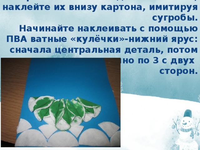 Разрежьте 2 ватных диска пополам, наклейте их внизу картона, имитируя сугробы.  Начинайте наклеивать с помощью ПВА ватные «кулёчки»-нижний ярус: сначала центральная деталь, потом веером симметрично по 3 с двух  сторон. 