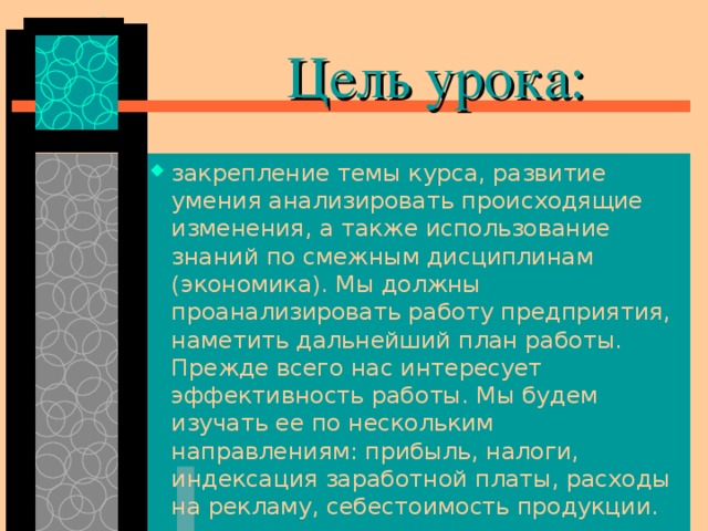  Цель урока: закрепление темы курса, развитие умения анализировать происходящие изменения, а также использование знаний по смежным дисциплинам (экономика). Мы должны проанализировать работу предприятия, наметить дальнейший план работы. Прежде всего нас интересует эффективность работы. Мы будем изучать ее по нескольким направлениям: прибыль, налоги, индексация заработной платы, расходы на рекламу, себестоимость продукции. 