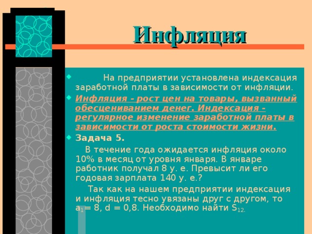  Инфляция   На предприятии установлена индексация заработной платы в зависимости от инфляции. Инфляция - рост цен на товары, вызванный обесцениванием денег. Индексация - регулярное изменение заработной платы в зависимости от роста стоимости жизни . Задача 5.   В течение года ожидается инфляция около 10% в месяц от уровня января. В январе работник получал 8 у. е. Превысит ли его годовая зарплата 140 у. е.?  Так как на нашем предприятии индексация и инфляция тесно увязаны друг с другом, то а 1 = 8, d  = 0,8. Необходимо найти S 12. 