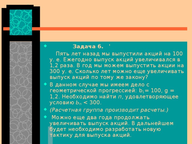  Задача 6.  '   Пять лет назад мы выпустили акций на 100 у. е. Ежегодно выпуск акций увеличивался в 1,2 раза. В год мы можем выпустить акции на 300 у. е. Сколько лет можно еще увеличивать выпуск акций по тому же закону? В данном случае мы имеем дело с геометрической прогрессией: b 1 = 100, g  = 1,2. Необходи­мо найти п, удовлетворяющее условию Ь n  300. (Расчетная группа производит расчеты.)  Можно еще два года продолжать увеличивать выпуск акций. В дальнейшем будет необходимо разработать новую тактику для выпуска акций. 