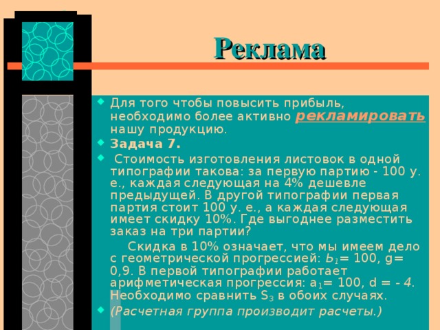   Реклама Для того чтобы повысить прибыль, необходимо более активно рекламировать нашу продукцию. Задача 7.  Стоимость изготовления листовок в одной типографии такова: за первую партию - 100 у. е., каждая следующая на 4% дешевле предыдущей. В другой типографии первая партия стоит 100 у. е., а каждая следующая имеет скидку 10%. Где выгоднее разместить заказ на три партии?   Скидка в 10% означает, что мы имеем дело с геометрической прогрессией: Ь 1 = 100, g = 0,9. В первой типографии работает арифметическая прогрессия: а 1 = 100, d = - 4. Необходимо сравнить S 3 в обоих случаях. (Расчетная группа производит расчеты.)  