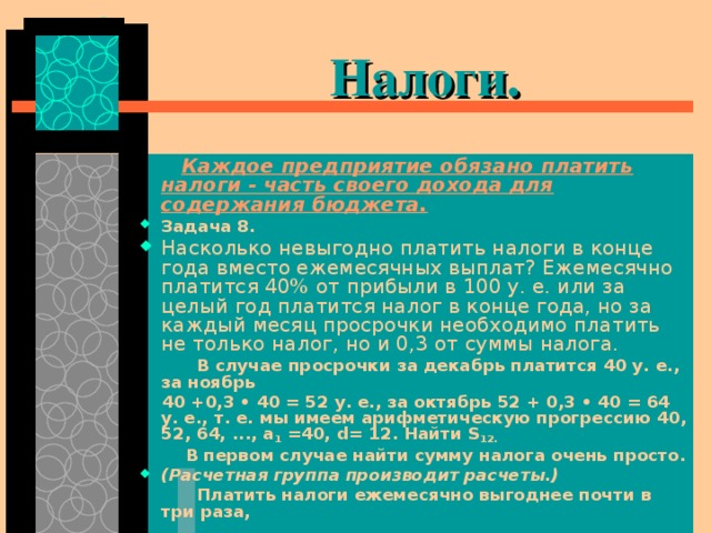  Налоги.   Каждое предприятие обязано платить налоги - часть своего дохода для содержания бюджета. Задача 8. Насколько невыгодно платить налоги в конце года вместо ежемесячных выплат? Ежемесячно платится 40% от прибыли в 100 у. е. или за целый год платится налог в конце года, но за каждый месяц просрочки необходимо платить не только налог, но и 0,3 от суммы налога.  В случае просрочки за декабрь платится 40 у. е., за ноябрь  40 +0,3 • 40 = 52 у. е., за октябрь 52 + 0,3 • 40 = 64 у. е., т. е. мы имеем арифметическую прогрессию 40, 52, 64, ..., а 1 =40, d = 12. Найти S 12.  В первом случае найти сумму налога очень просто. (Расчетная группа производит расчеты.)  Платить налоги ежемесячно выгоднее почти в три раза, 