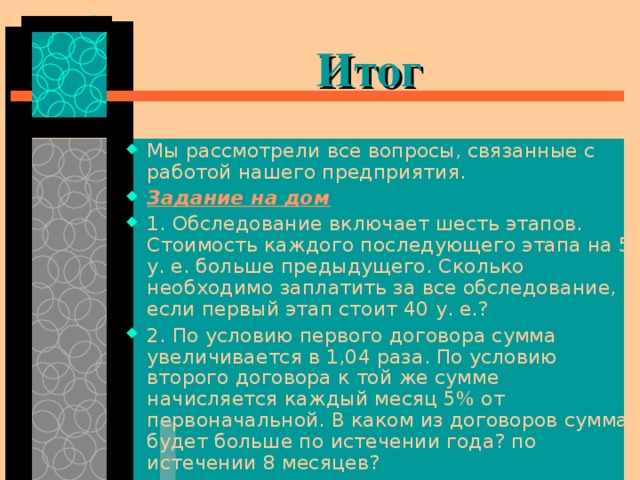  Итог Мы рассмотрели все вопросы, связанные с работой нашего предприятия. Задание на дом 1. Обследование включает шесть этапов. Стоимость каждого последующего этапа на 5 у. е. больше предыдущего. Сколько необходимо заплатить за все обследование, если первый этап стоит 40 у. е.? 2. По условию первого договора сумма увеличивается в 1,04 раза. По условию второго договора к той же сумме начисляется каждый месяц 5% от первоначальной. В каком из договоров сумма будет больше по истечении года? по истечении 8 месяцев? 