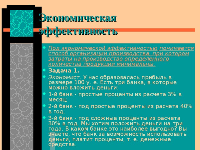 Экономическая эффективность Под экономической эффективностью  понимается способ организации производства, при котором затраты на производство определенного количества продукции минимальны. Задача 1. Экономист. У нас образовалась прибыль в размере 100 у. е. Есть три банка, в которые можно вложить деньги: 1-й банк - простые проценты из расчета 3% в месяц; 2-й банк - под простые проценты из расчета 40% в год; 3-й банк - под сложные проценты из расчета 30% в год. Мы хотим положить деньги на три года. В каком банке это наиболее выгодно? Вы знаете, что банк за возможность использовать деньги, платит проценты, т. е. денеж­ные средства. 
