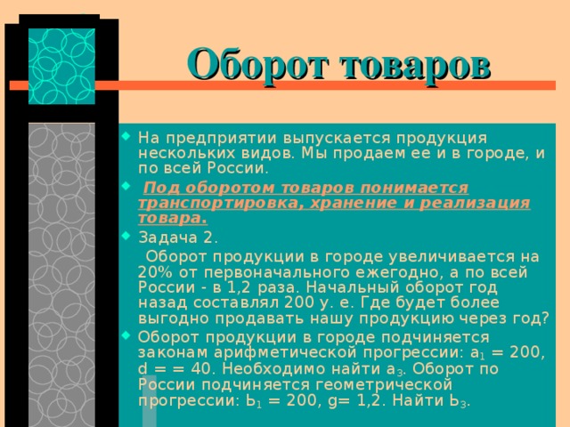  Оборот товаров На предприятии выпускается продукция нескольких видов. Мы продаем ее и в городе, и по всей России.  Под оборотом товаров понимается транспортировка, хранение и реализация товара. Задача 2.  Оборот продукции в городе увеличивается на 20% от первоначального ежегодно, а по всей России - в 1,2 раза. Начальный оборот год назад составлял 200 у. е. Где будет более выгодно продавать нашу продук­цию через год? Оборот продукции в городе подчиня­ется законам арифметической прогрессии: а 1 = 200, d = = 40. Необходимо найти а 3 . Оборот по России подчиняется геометрической прогрессии: Ь 1 = 200, g = 1,2. Найти Ь 3 . 