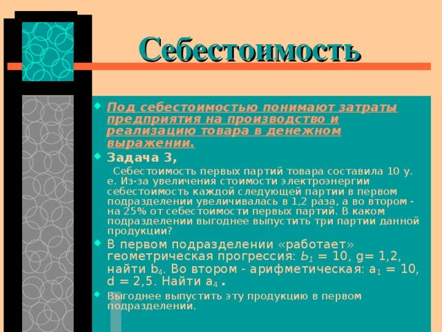  Себестоимость Под себестоимостью понимают затраты предприятия на производство и реализацию товара в денежном выражении. Задача 3,  Себестоимость первых партий товара составила 10 у. е. Из-за увеличения стоимости электроэнергии себестоимость каждой следующей партии в первом подразделении увеличивалась в 1,2 раза, а во втором - на 25% от себестоимости первых партий. В каком подразделении выгоднее выпустить три партии данной продукции? В первом подразделении «работает» геометрическая прогрессия: Ь 1 = 10, g = 1,2, найти b 4 . Во втором - арифметическая: а 1 = 10, d = 2,5. Найти а 4  .  Выгоднее выпустить эту продукцию в пер­вом подразделении. 