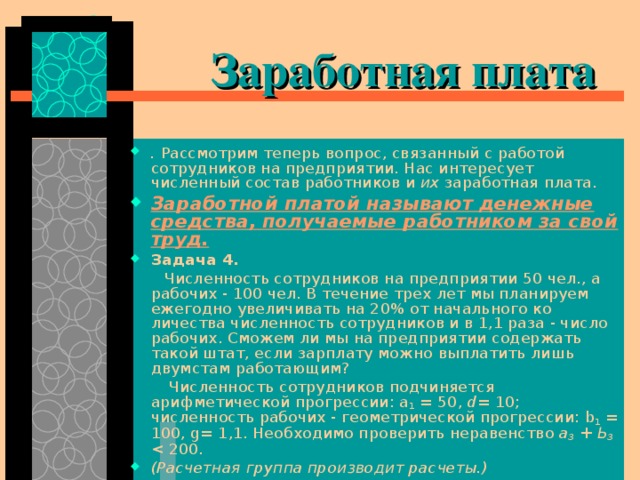  Заработная плата . Рассмотрим теперь вопрос, связанный с работой сотрудников на предприятии. Нас интересует численный состав работников и их заработная плата. Заработной платой называют денежные средства, получаемые работником за свой труд. Задача 4.  Численность сотрудников на предприятии 50 чел., а рабочих - 100 чел. В течение трех лет мы планируем ежегодно увеличивать на 20% от начального ко­личества численность сотрудников и в 1,1 раза - число рабочих. Сможем ли мы на предприятии содержать такой штат, если зарплату можно выплатить лишь двумстам работающим?  Численность сотрудников подчиняется арифметической прогрессии: a 1 = 50, d = 10; численность рабочих - геометрической прогрессии: b 1 = 100, g = 1,1. Необходимо проверить неравенство а 3 + Ь 3  200. (Расчетная группа производит расчеты.) 