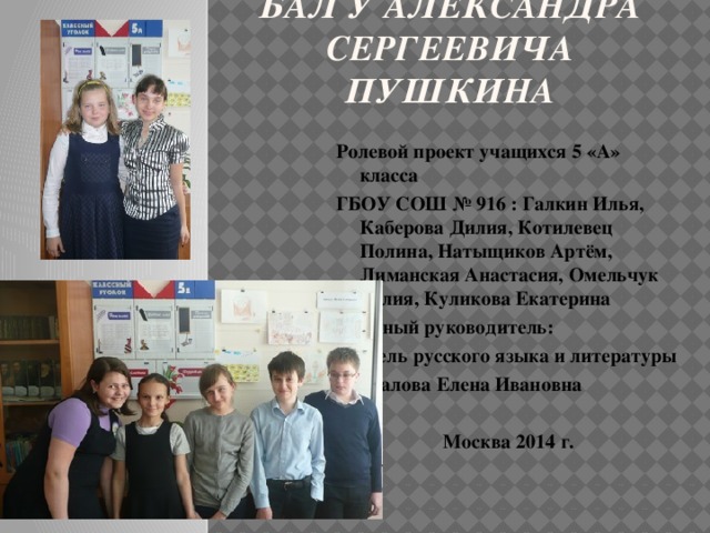 Бал у Александра Сергеевича Пушкина Ролевой проект учащихся 5 «А» класса ГБОУ СОШ № 916 : Галкин Илья, Каберова Дилия, Котилевец Полина, Натыщиков Артём, Лиманская Анастасия, Омельчук Юлия, Куликова Екатерина Научный руководитель: учитель русского языка и литературы Стукалова Елена Ивановна   Москва 2014 г.  