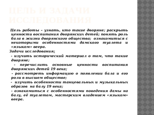 Цель и задачи исследования  Цель работы – узнать, кто такие дворяне; раскрыть ценности воспитания дворянских детей; понять роль бала в жизни дворянского общества; ознакомиться с некоторыми особенностями дамского туалета и «языком» веера. Задачи исследования :  - изучить исторический материал о том, что такие дворяне;  - перечислить основные ценности воспитания дворянских детей 19 века;  - рассмотреть информацию о появлении бала и его роли в высшем обществе;  - изучить особенности танцевальных и музыкальных образов на балу 19 века;  - ознакомиться с особенностями поведения дамы на балу, её туалетом, мастерским владением «языком» веера.  