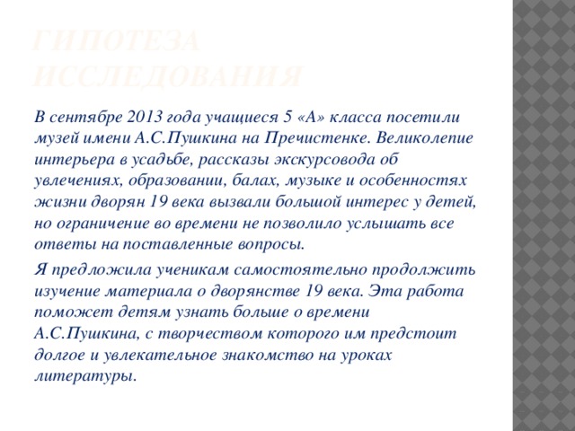 Гипотеза исследования В сентябре 2013 года учащиеся 5 «А» класса посетили музей имени А.С.Пушкина на Пречистенке. Великолепие интерьера в усадьбе, рассказы экскурсовода об увлечениях, образовании, балах, музыке и особенностях жизни дворян 19 века вызвали большой интерес у детей, но ограничение во времени не позволило услышать все ответы на поставленные вопросы. Я предложила ученикам самостоятельно продолжить изучение материала о дворянстве 19 века. Эта работа поможет детям узнать больше о времени А.С.Пушкина, с творчеством которого им предстоит долгое и увлекательное знакомство на уроках литературы. 