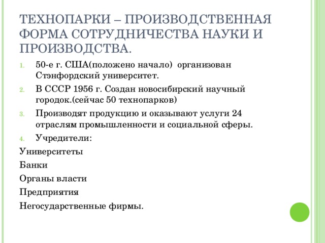 ТЕХНОПАРКИ – ПРОИЗВОДСТВЕННАЯ ФОРМА СОТРУДНИЧЕСТВА НАУКИ И ПРОИЗВОДСТВА. 50-е г. США(положено начало) организован Стэнфордский университет. В СССР 1956 г. Создан новосибирский научный городок.(сейчас 50 технопарков) Производят продукцию и оказывают услуги 24 отраслям промышленности и социальной сферы. Учредители: Университеты Банки Органы власти Предприятия Негосударственные фирмы. 