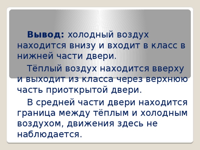  Вывод: холодный воздух находится внизу и входит в класс в нижней части двери.  Тёплый воздух находится вверху и выходит из класса через верхнюю часть приоткрытой двери.  В средней части двери находится граница между тёплым и холодным воздухом, движения здесь не наблюдается. 