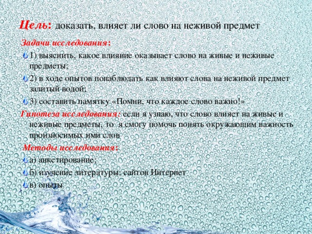 Цель :  доказать,  влияет ли слово на неживой предмет Задачи исследования : 1)  выяснить, какое влияние оказывает слово на живые и неживые предметы; 2) в ходе опытов понаблюдать как влияют слова на неживой предмет залитый водой; 3) составить памятку «Помни, что каждое слово важно!» Гипотеза исследования:  если я узнаю, что слово влияет на живые и неживые предметы, то я смогу помочь понять окружающим важность произносимых ими слов   Методы исследования : а) анкетирование; б) изучение литературы; сайтов Интернет в) опыты 