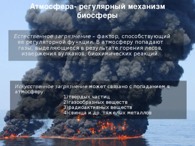 Атмосфера- регулярный механизм биосферы  Естественное загрязнение – фактор, способствующий ее регуляторной функции. В атмосферу попадают газы, выделяющиеся в результате горения лесов, извержения вулканов, биохимических реакций.  Искусственное загрязнение может связано с попаданием в атмосферу:  1)твердых частиц  2)газообразных веществ  3)радиоактивных веществ  4)свинца и др. тяжелых металлов 