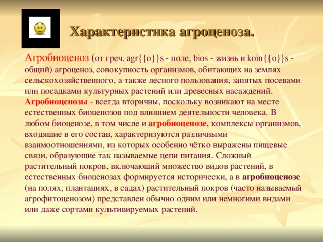 Характеристика агроценоза. Агробиоценоз  ( от греч. agr{{o}}s - поле, bios - жизнь и koin{{o}}s - общий) агроценоз, совокупность организмов, обитающих на землях сельскохозяйственного, а также лесного пользования, занятых посевами или посадками культурных растений или древесных  насаждений.  Агробиоценозы -  всегда вторичны, поскольку возникают на месте естественных биоценозов под влиянием деятельности  человека. В любом биоценозе, в том числе и  агробиоценозе , комплексы организмов, входящие в его состав, характеризуются различными взаимоотношениями, из которых особенно чётко выражены пищевые связи, образующие так называемые цепи питания. Сложный растительный покров, включающий множество видов растений, в естественных биоценозах формируется исторически, а в агробиоценозе (на полях, плантациях, в садах) растительный покров (часто называемый агрофитоценозом) представлен обычно одним или немногими видами или даже сортами культивируемых растений. 