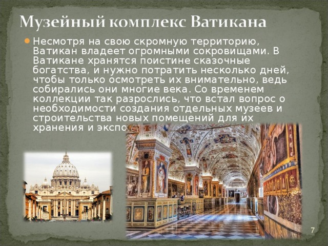 Несмотря на свою скромную территорию, Ватикан владеет огромными сокровищами. В Ватикане хранятся поистине сказочные богатства, и нужно потратить несколько дней, чтобы только осмотреть их внимательно, ведь собирались они многие века. Со временем коллекции так разрослись, что встал вопрос о необходимости создания отдельных музеев и строительства новых помещений для их хранения и экспонирования.  