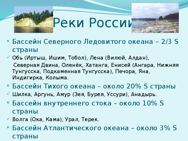 Реки России Бассейн Северного Ледовитого океана – 2/3 S страны Обь (Иртыш, Ишим, Тобол), Лена (Вилюй, Алдан),  Северная Двина, Оленёк, Хатанга, Енисей (Ангара, Нижняя Тунгусска, Подкаменная Тунгусска), Печора, Яна, Индигирка, Колыма. Бассейн Тихого океана – около 20% S страны Шилка, Аргунь, Амур (Зея, Бурея, Уссури), Анадырь. Бассейн внутреннего стока – около 10% S страны Волга (Ока, Кама), Урал, Терек. Бассейн Атлантического океана – около 3% S страны Западная Двина, Волхов, Дон, Кубань, Днепр.  