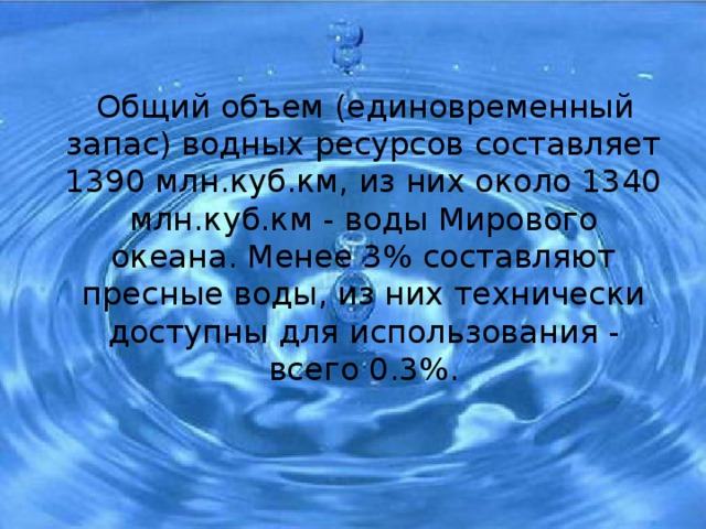  Общий объем (единовременный запас) водных ресурсов составляет 1390 млн.куб.км, из них около 1340 млн.куб.км - воды Мирового океана. Менее 3% составляют пресные воды, из них технически доступны для использования - всего 0.3%. 