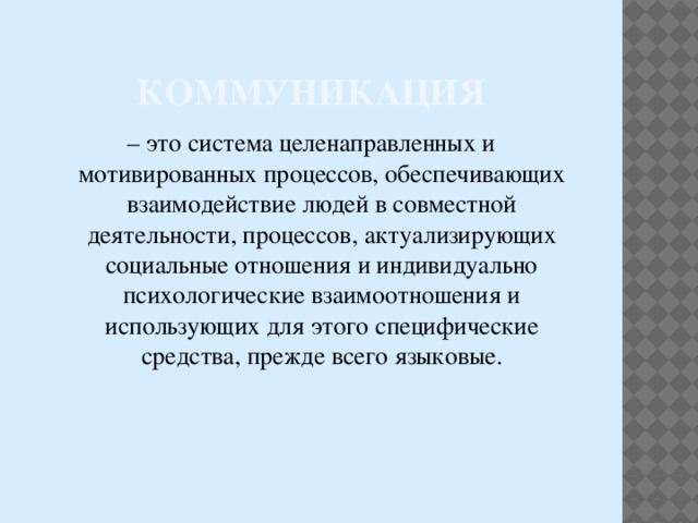 Коммуникация – это система целенаправленных и мотивированных процессов, обеспечивающих взаимодействие людей в совместной деятельности, процессов, актуализирующих социальные отношения и индивидуально психологические взаимоотношения и использующих для этого специфические средства, прежде всего языковые. 