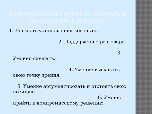 Коммуникативные навыки включают в себя: 1. Легкость установления контакта. 2. Поддержание разговора. 3. Умения слушать. 4. Умение высказать свою точку зрения. 5. Умение аргументировать и отстоять свою позицию. 6. Умение прийти к компромиссному решению. 