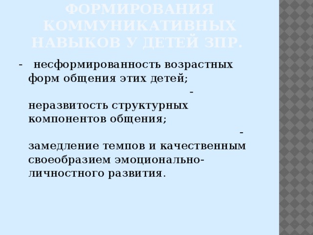 Трудности в формирования коммуникативных навыков у детей ЗПР. - несформированность возрастных форм общения этих детей; - неразвитость структурных компонентов общения; - замедление темпов и качественным своеобразием эмоционально-личностного развития. 