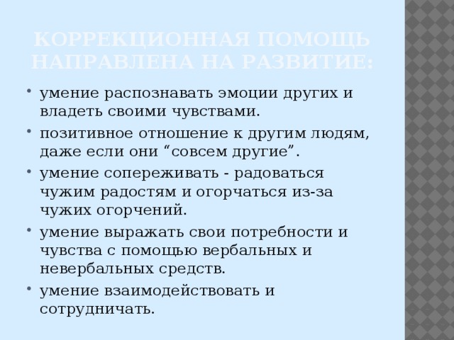 Коррекционная помощь направлена на развитие: умение распознавать эмоции других и владеть своими чувствами. позитивное отношение к другим людям, даже если они “совсем другие”. умение сопереживать - радоваться чужим радостям и огорчаться из-за чужих огорчений. умение выражать свои потребности и чувства с помощью вербальных и невербальных средств. умение взаимодействовать и сотрудничать. 