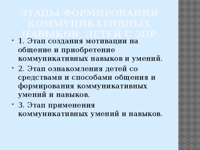 этапы формирования коммуникативных навыков детей с ЗПР 1. Этап создания мотивации на общение и приобретение коммуникативных навыков и умений. 2. Этап ознакомления детей со средствами и способами общения и формирования коммуникативных умений и навыков. 3. Этап применения коммуникативных умений и навыков. 