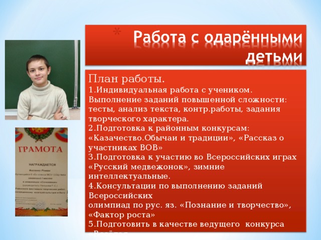 План работы. 1.Индивидуальная работа с учеником. Выполнение заданий  повышенной сложности: тесты, анализ текста, контр.работы, задания творческого характера. 2.Подготовка к районным конкурсам: «Казачество.Обычаи и  традиции», «Рассказ о участниках ВОВ» 3.Подготовка к участию во Всероссийских играх «Русский медвежонок», зимние интеллектуальные. 4.Консультации по выполнению заданий Всероссийских олимпиад по рус. яз. «Познание и творчество», «Фактор роста» 5.Подготовить в качестве ведущего конкурса «Весёлая Фразеология»(в рамках недели русского языка) 6.Оказание помощи в написании и защите реферата по литературе «А.С.Пушкин в Петербурге»