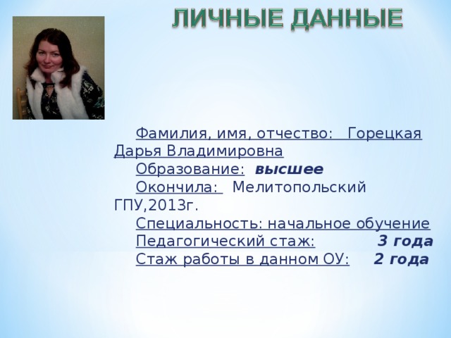 Фамилия, имя, отчество: Горецкая Дарья Владимировна Образование:  высшее Окончила: Мелитопольский ГПУ,2013г. Специальность: начальное обучение Педагогический стаж:  3 года Стаж работы в данном ОУ:  2 года