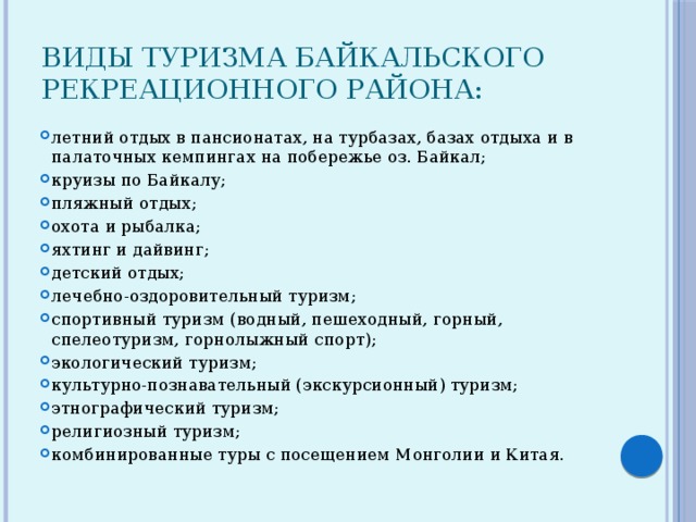 Виды туризма Байкальского рекреационного района:    летний отдых в пансионатах, на турбазах, базах отдыха и в палаточных кемпингах на побережье оз. Байкал; круизы по Байкалу; пляжный отдых; охота и рыбалка; яхтинг и дайвинг; детский отдых; лечебно-оздоровительный туризм; спортивный туризм (водный, пешеходный, горный, спелеотуризм, горнолыжный спорт); экологический туризм; культурно-познавательный (экскурсионный) туризм; этнографический туризм; религиозный туризм; комбинированные туры с посещением Монголии и Китая. 