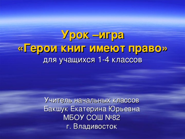 Урок –игра  «Герои книг имеют право»  для учащихся 1-4 классов Учитель начальных классов Бакшук Екатерина Юрьевна МБОУ СОШ №82 г. Владивосток 