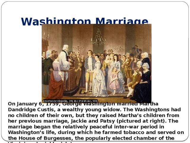 Washington Marriage On January 6, 1759, George Washington married Martha Dandridge Custis, a wealthy young widow. The Washingtons had no children of their own, but they raised Martha’s children from her previous marriage, Jackie and Patsy (pictured at right). The marriage began the relatively peaceful inter-war period in Washington’s life, during which he farmed tobacco and served on the House of Burgesses, the popularly elected chamber of the Virginia colonial legislature.