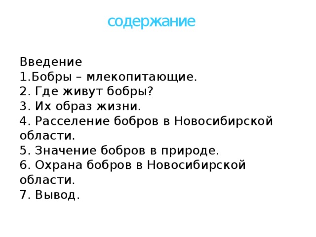 содержание Введение 1.Бобры – млекопитающие. 2. Где живут бобры? 3. Их образ жизни. 4. Расселение бобров в Новосибирской области. 5. Значение бобров в природе. 6. Охрана бобров в Новосибирской области. 7. Вывод.