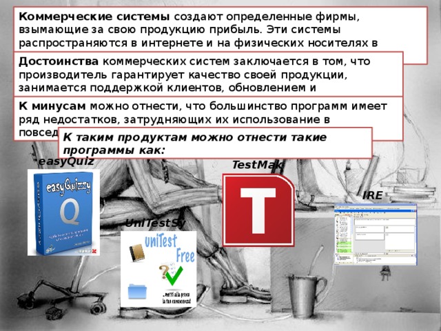 Коммерческие системы создают определенные фирмы, взымающие за свою продукцию прибыль. Эти системы распространяются в интернете и на физических носителях в специализированных магазинах. Достоинства коммерческих систем заключается в том, что производитель гарантирует качество своей продукции, занимается поддержкой клиентов, обновлением и усовершенствованием своих систем. К минусам можно отнести, что  большинство программ имеет ряд недостатков, затрудняющих их использование в повседневной работе. К таким продуктам можно отнести такие программы как: easyQuizzy TestMaker IREN UniTestSystem 