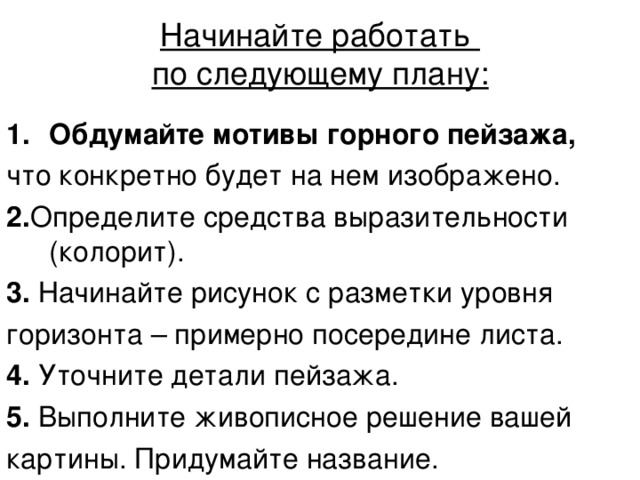 Начинайте работать  по следующему плану:   Обдумайте мотивы горного пейзажа, что конкретно будет на нем изображено. 2. Определите средства выразительности (колорит). 3. Начинайте рисунок с разметки уровня горизонта – примерно посередине листа. 4. Уточните детали пейзажа. 5. Выполните живописное решение вашей картины. Придумайте название. 