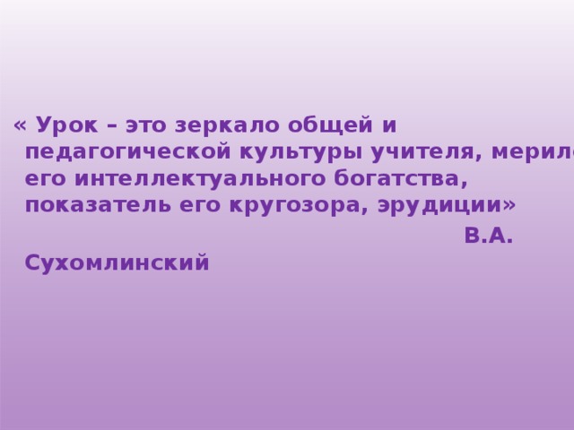  « Урок – это зеркало общей и педагогической культуры учителя, мерило его интеллектуального богатства, показатель его кругозора, эрудиции»  В.А. Сухомлинский   