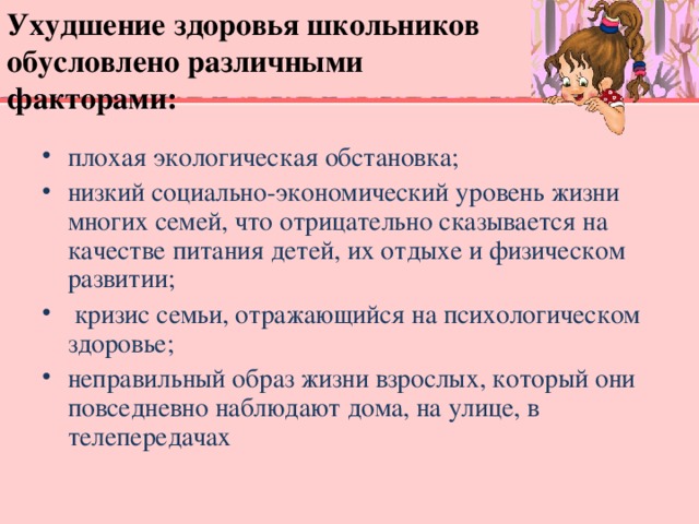 Ухудшение здоровья школьников обусловлено различными факторами: плохая экологическая обстановка; низкий социально-экономический уровень жизни многих семей, что отрицательно сказывается на качестве питания детей, их отдыхе и физическом развитии;  кризис семьи, отражающийся на психологическом здоровье; неправильный образ жизни взрослых, который они повседневно наблюдают дома, на улице, в телепередачах